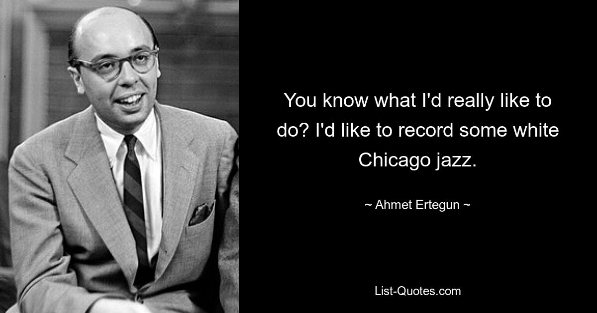 You know what I'd really like to do? I'd like to record some white Chicago jazz. — © Ahmet Ertegun