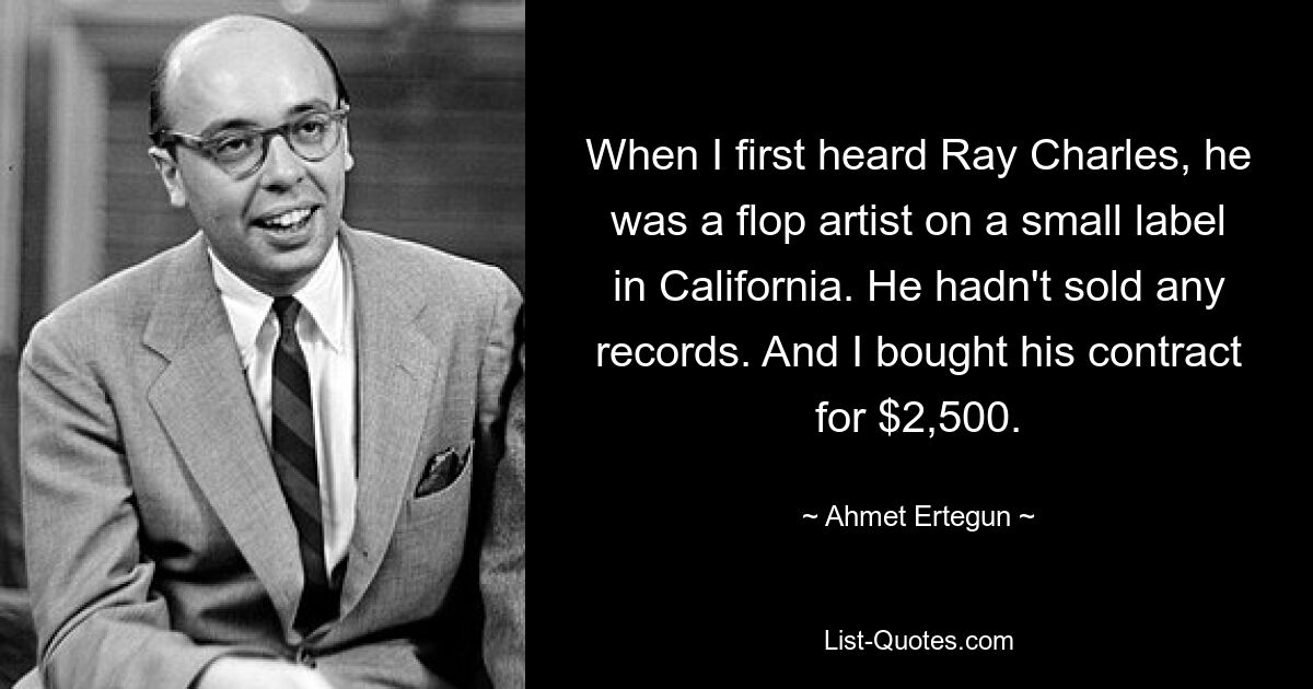 When I first heard Ray Charles, he was a flop artist on a small label in California. He hadn't sold any records. And I bought his contract for $2,500. — © Ahmet Ertegun