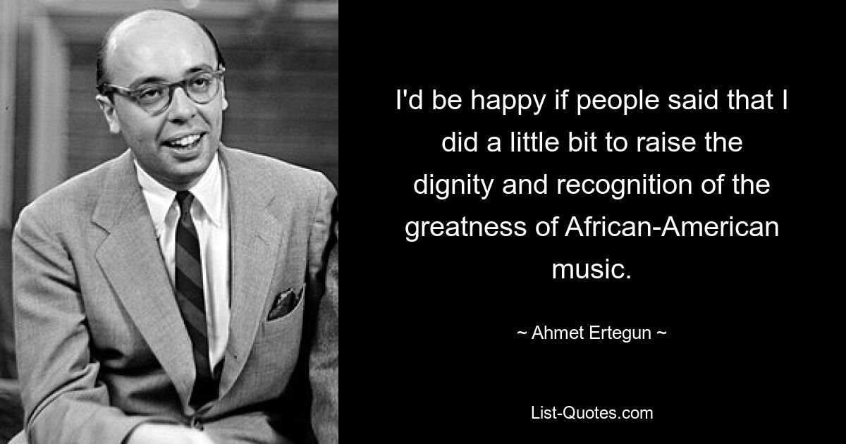 I'd be happy if people said that I did a little bit to raise the dignity and recognition of the greatness of African-American music. — © Ahmet Ertegun