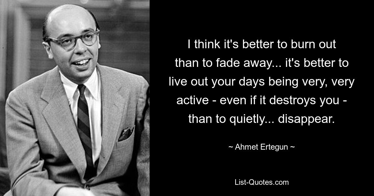 I think it's better to burn out than to fade away... it's better to live out your days being very, very active - even if it destroys you - than to quietly... disappear. — © Ahmet Ertegun