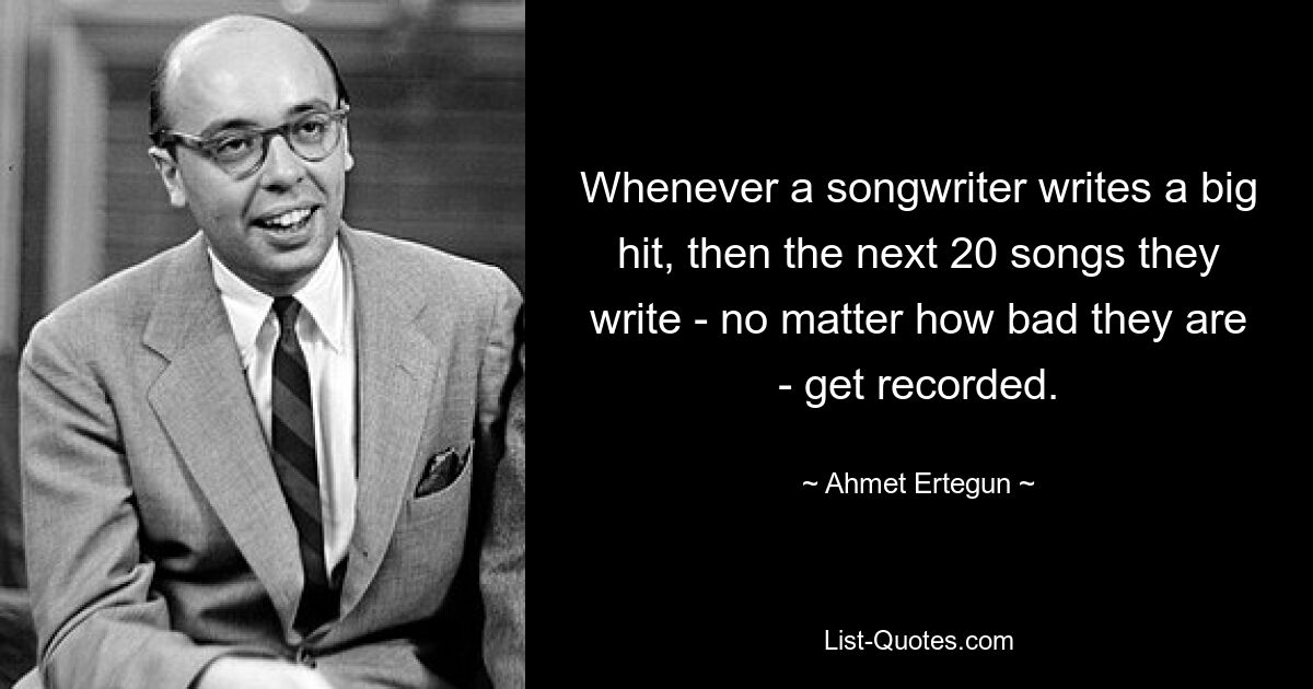 Whenever a songwriter writes a big hit, then the next 20 songs they write - no matter how bad they are - get recorded. — © Ahmet Ertegun