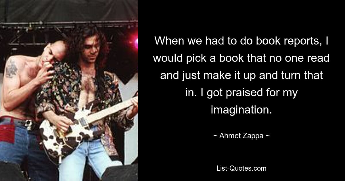 When we had to do book reports, I would pick a book that no one read and just make it up and turn that in. I got praised for my imagination. — © Ahmet Zappa