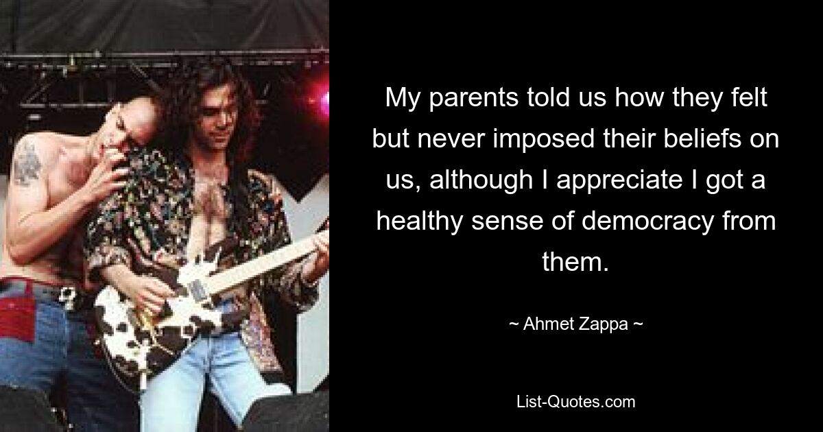 My parents told us how they felt but never imposed their beliefs on us, although I appreciate I got a healthy sense of democracy from them. — © Ahmet Zappa