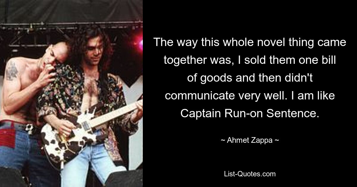 The way this whole novel thing came together was, I sold them one bill of goods and then didn't communicate very well. I am like Captain Run-on Sentence. — © Ahmet Zappa