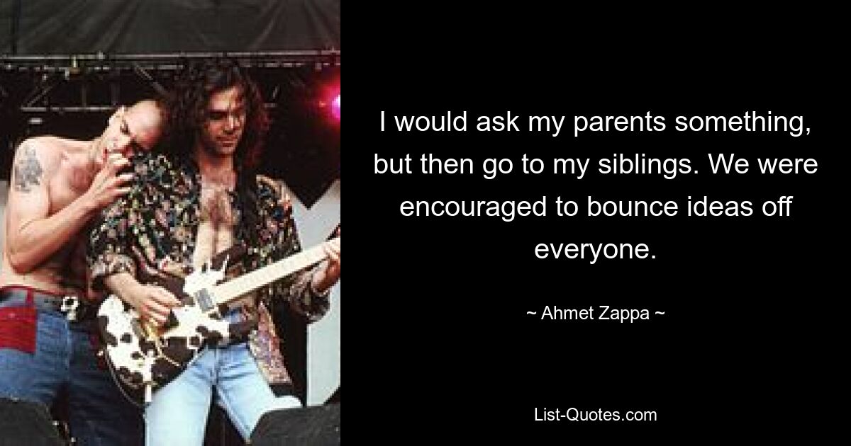 I would ask my parents something, but then go to my siblings. We were encouraged to bounce ideas off everyone. — © Ahmet Zappa