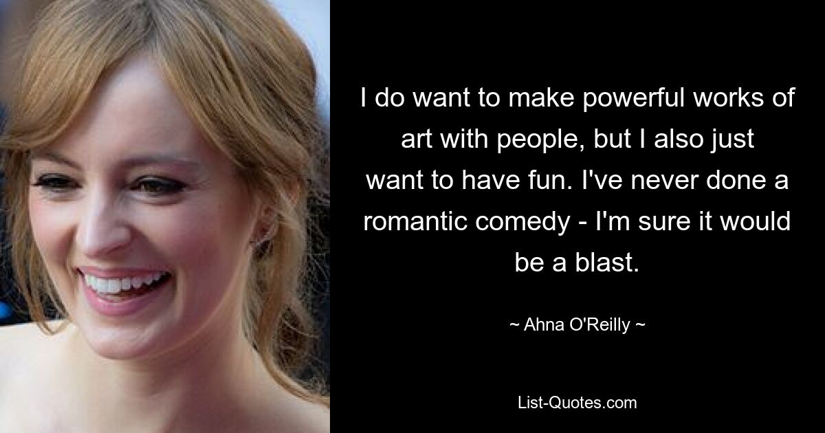 I do want to make powerful works of art with people, but I also just want to have fun. I've never done a romantic comedy - I'm sure it would be a blast. — © Ahna O'Reilly