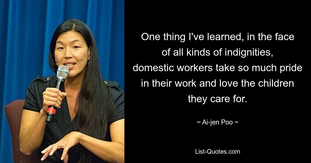 One thing I've learned, in the face of all kinds of indignities, domestic workers take so much pride in their work and love the children they care for. — © Ai-jen Poo