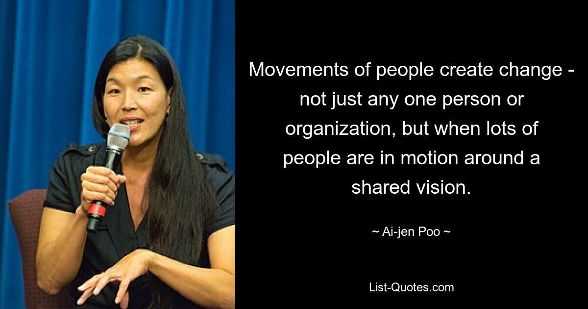 Movements of people create change - not just any one person or organization, but when lots of people are in motion around a shared vision. — © Ai-jen Poo