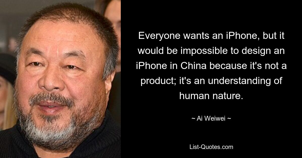 Everyone wants an iPhone, but it would be impossible to design an iPhone in China because it's not a product; it's an understanding of human nature. — © Ai Weiwei