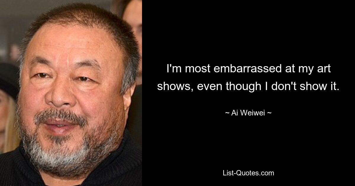 I'm most embarrassed at my art shows, even though I don't show it. — © Ai Weiwei