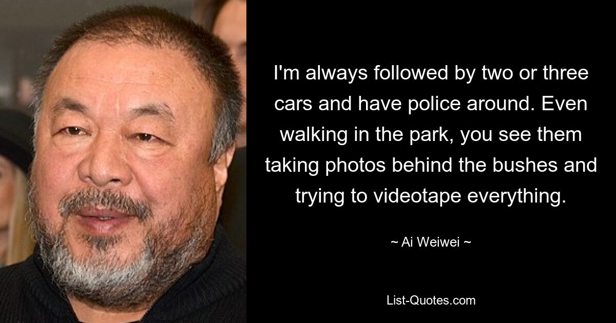 I'm always followed by two or three cars and have police around. Even walking in the park, you see them taking photos behind the bushes and trying to videotape everything. — © Ai Weiwei