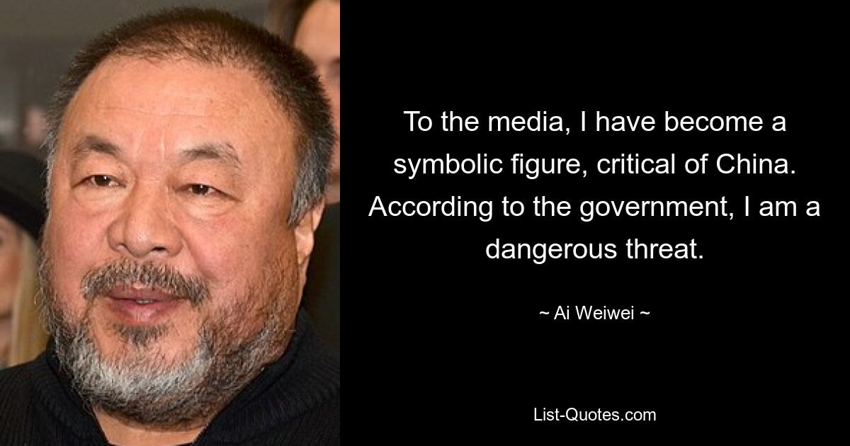 To the media, I have become a symbolic figure, critical of China. According to the government, I am a dangerous threat. — © Ai Weiwei