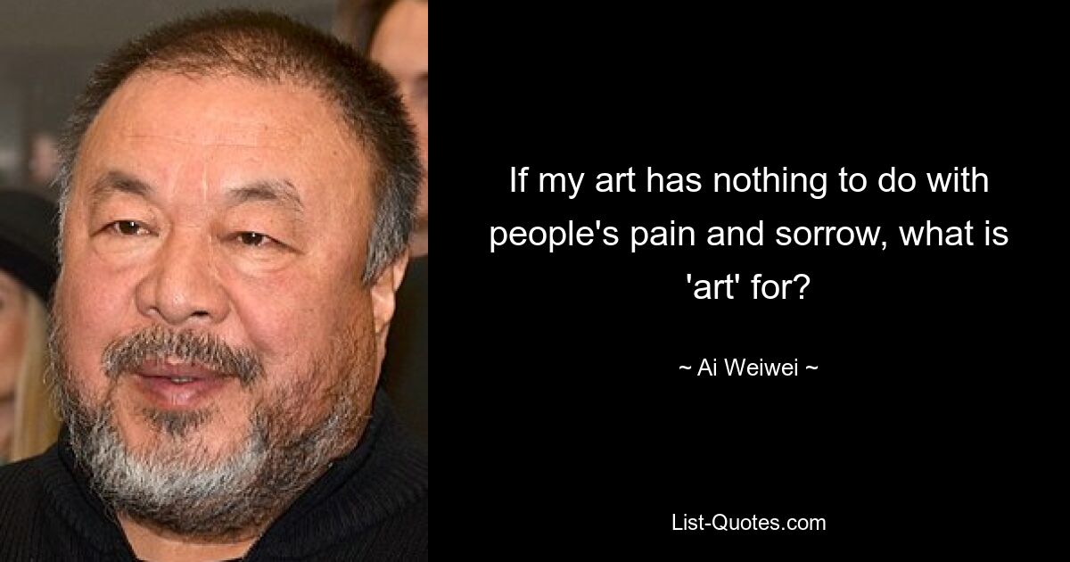 If my art has nothing to do with people's pain and sorrow, what is 'art' for? — © Ai Weiwei