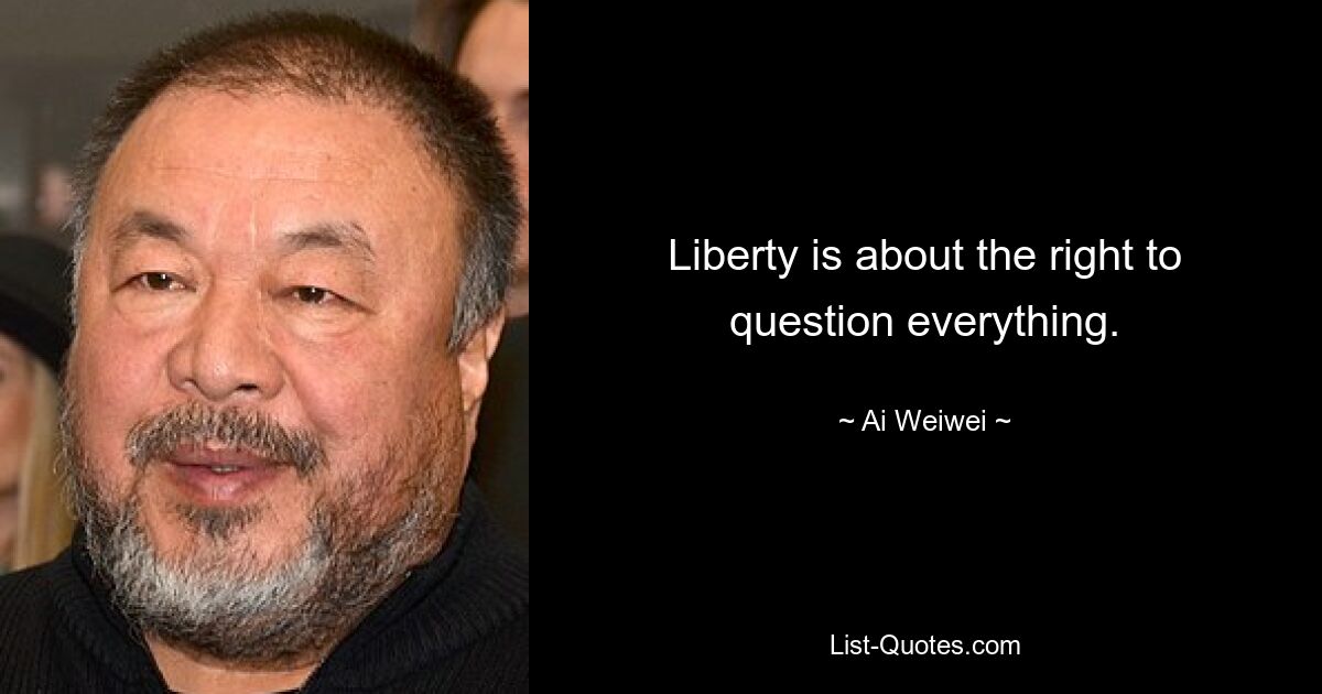 Liberty is about the right to question everything. — © Ai Weiwei