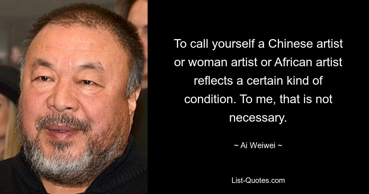 To call yourself a Chinese artist or woman artist or African artist reflects a certain kind of condition. To me, that is not necessary. — © Ai Weiwei