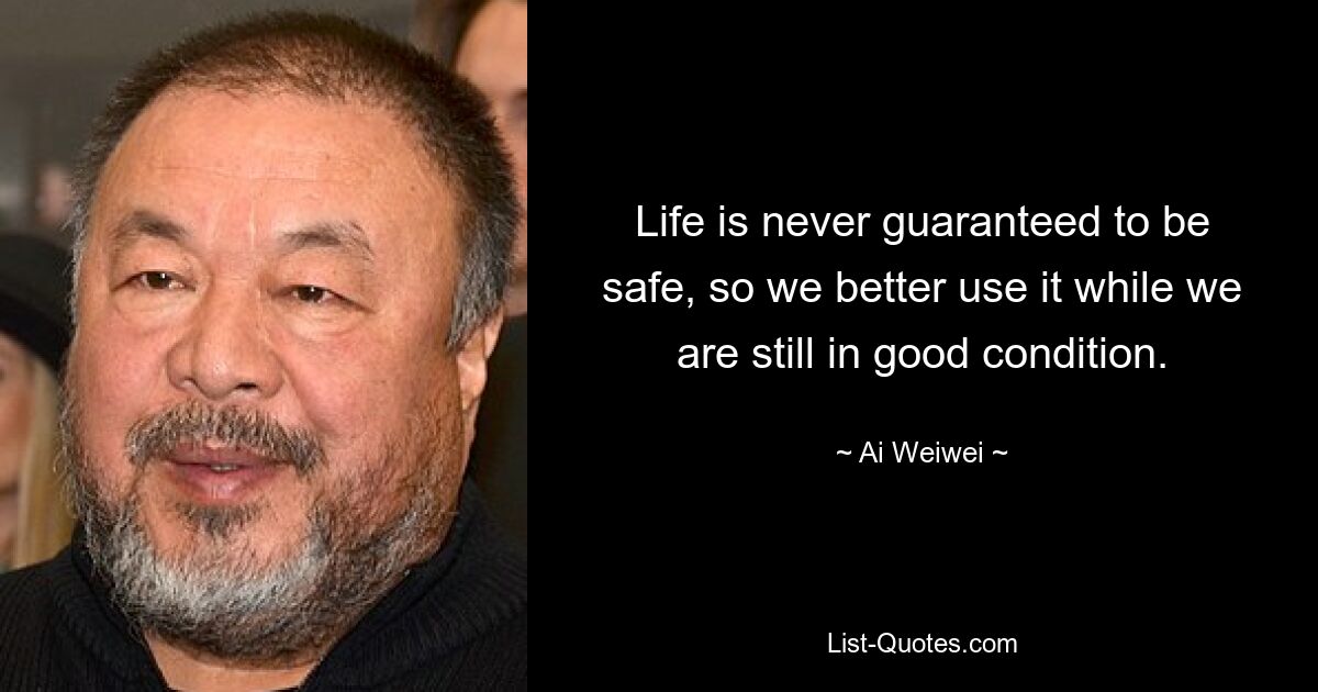 Life is never guaranteed to be safe, so we better use it while we are still in good condition. — © Ai Weiwei