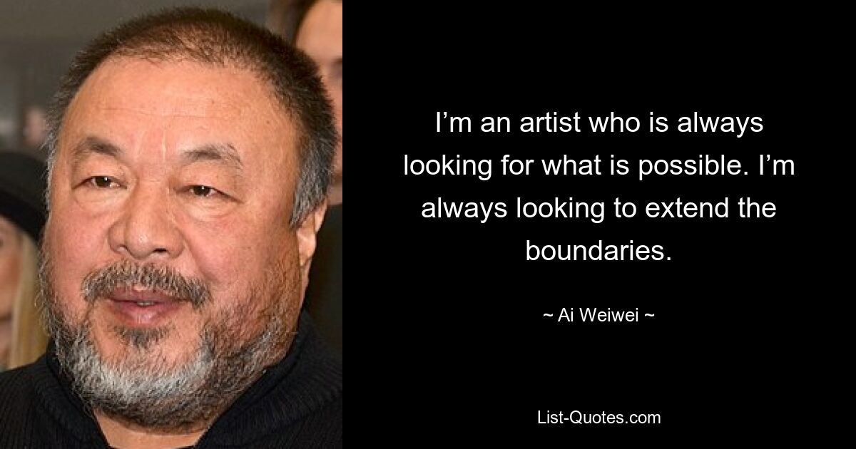 I’m an artist who is always looking for what is possible. I’m always looking to extend the boundaries. — © Ai Weiwei