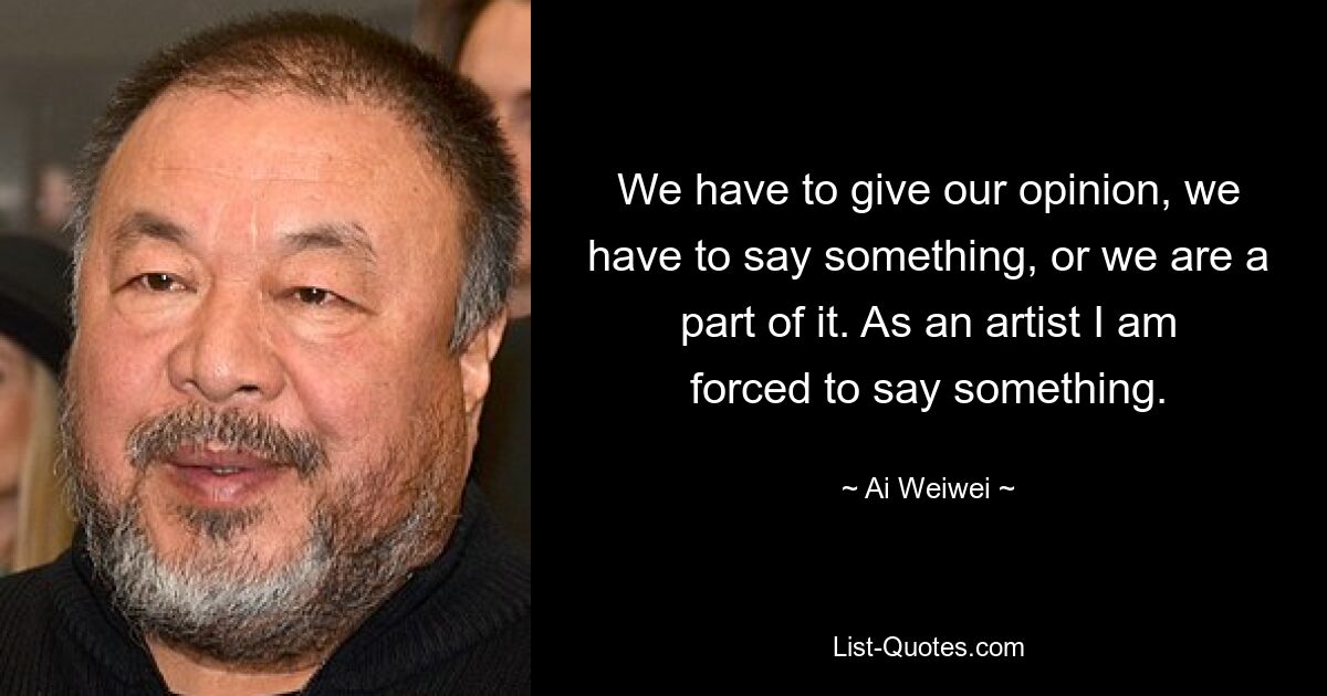 We have to give our opinion, we have to say something, or we are a part of it. As an artist I am forced to say something. — © Ai Weiwei