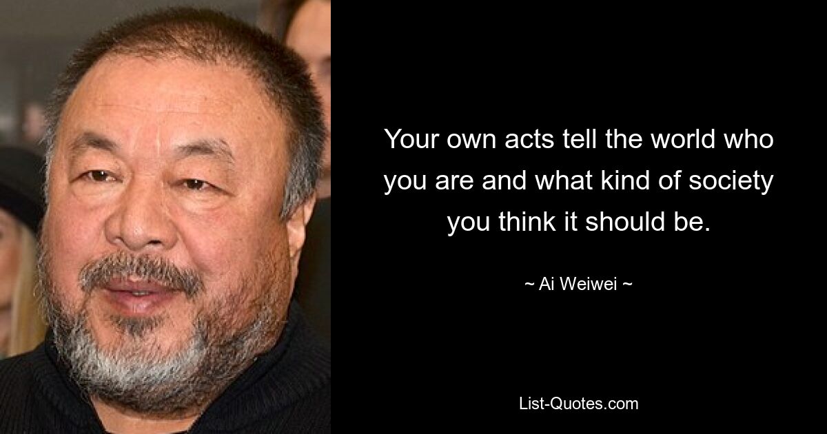 Your own acts tell the world who you are and what kind of society you think it should be. — © Ai Weiwei