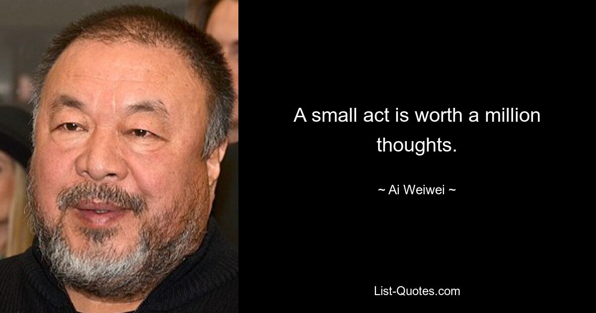 A small act is worth a million thoughts. — © Ai Weiwei