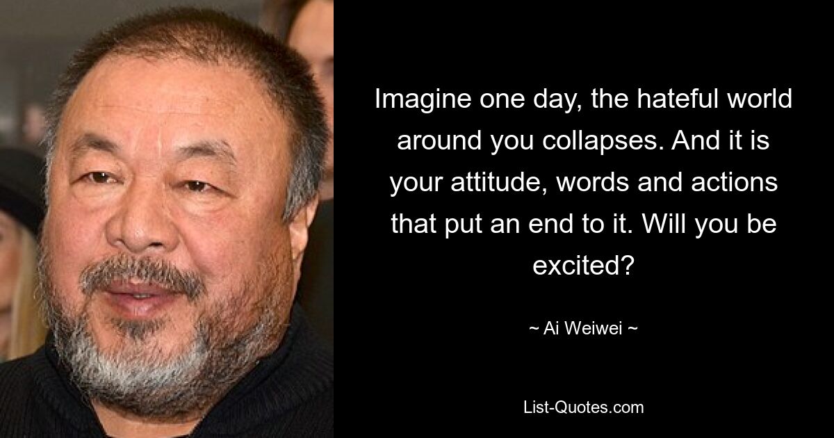 Imagine one day, the hateful world around you collapses. And it is your attitude, words and actions that put an end to it. Will you be excited? — © Ai Weiwei