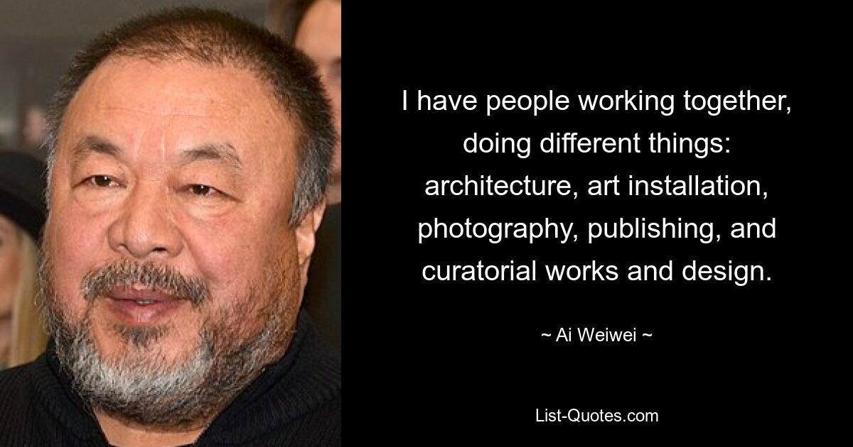 I have people working together, doing different things: architecture, art installation, photography, publishing, and curatorial works and design. — © Ai Weiwei