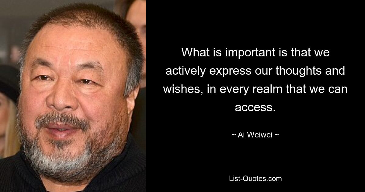 What is important is that we actively express our thoughts and wishes, in every realm that we can access. — © Ai Weiwei