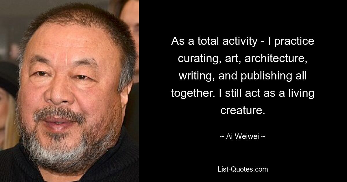 As a total activity - I practice curating, art, architecture, writing, and publishing all together. I still act as a living creature. — © Ai Weiwei