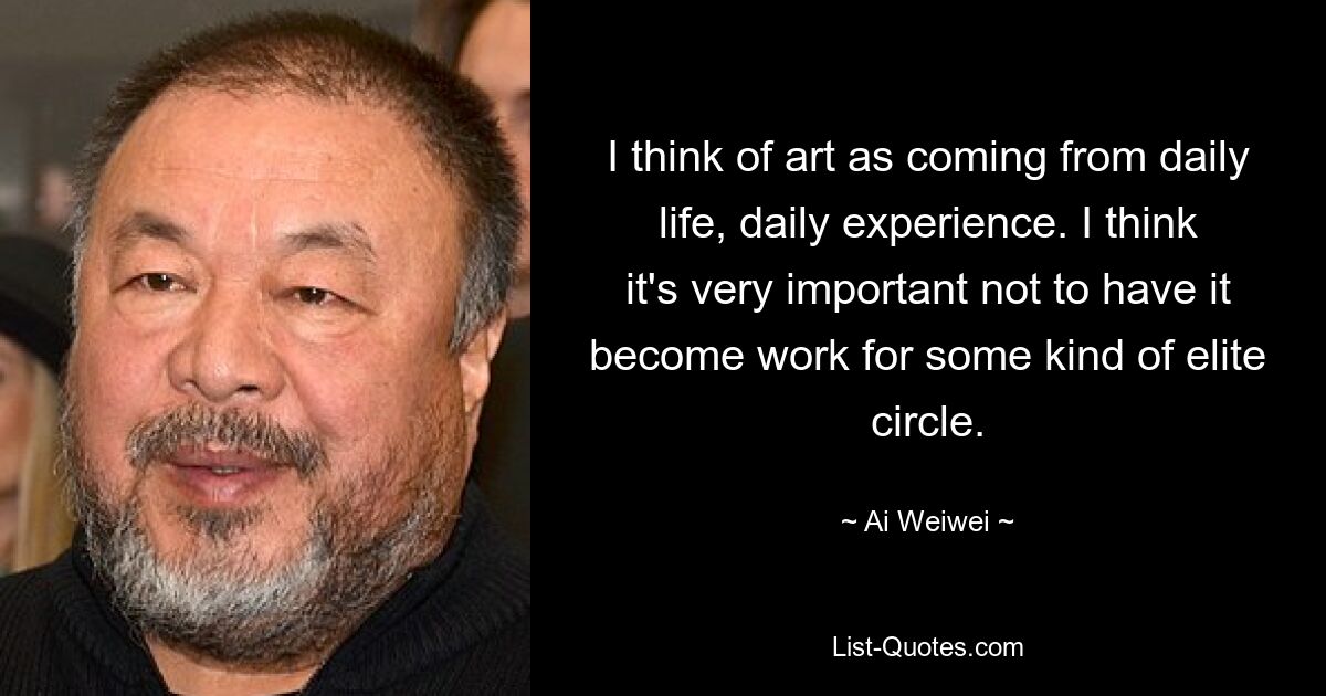 I think of art as coming from daily life, daily experience. I think it's very important not to have it become work for some kind of elite circle. — © Ai Weiwei