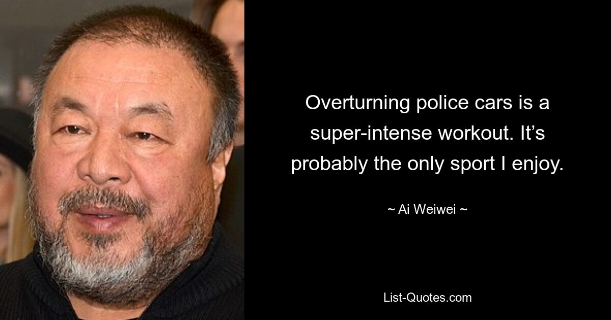 Overturning police cars is a super-intense workout. It’s probably the only sport I enjoy. — © Ai Weiwei