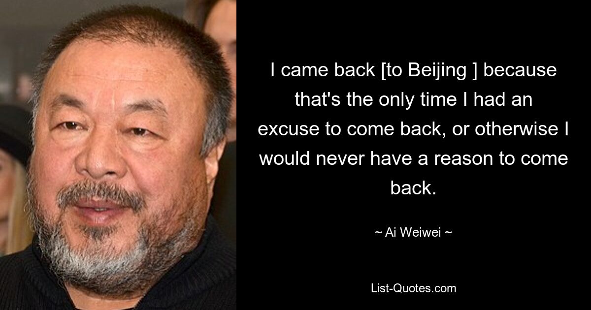 I came back [to Beijing ] because that's the only time I had an excuse to come back, or otherwise I would never have a reason to come back. — © Ai Weiwei