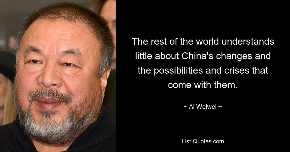 The rest of the world understands little about China's changes and the possibilities and crises that come with them. — © Ai Weiwei