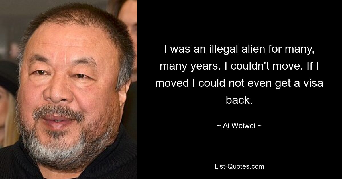 I was an illegal alien for many, many years. I couldn't move. If I moved I could not even get a visa back. — © Ai Weiwei