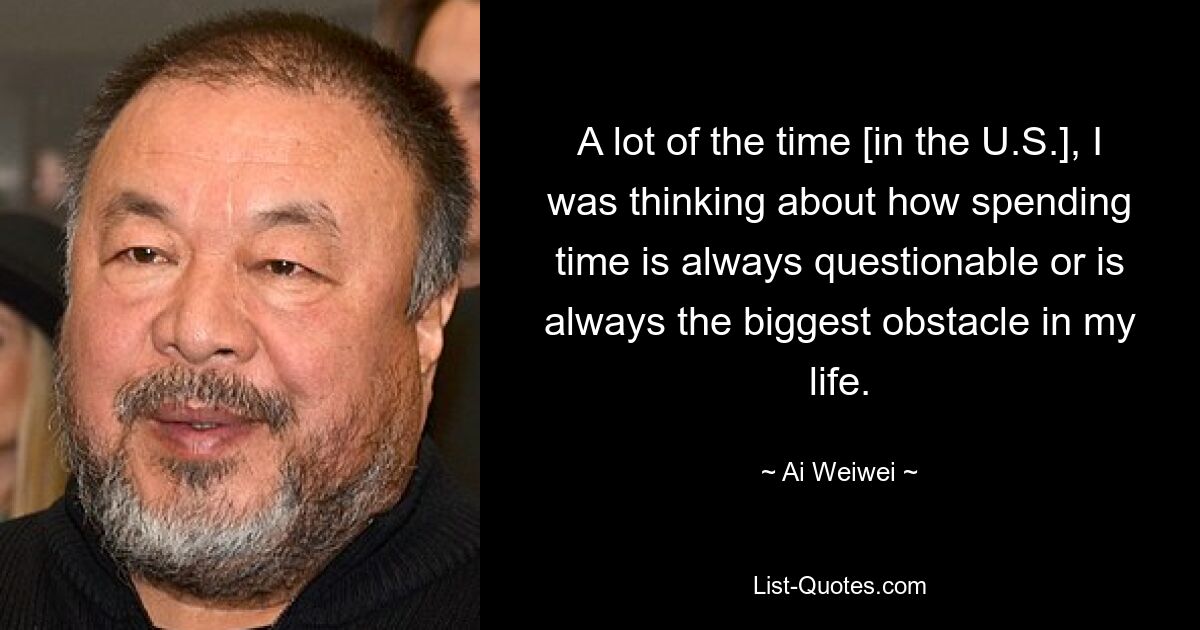 A lot of the time [in the U.S.], I was thinking about how spending time is always questionable or is always the biggest obstacle in my life. — © Ai Weiwei