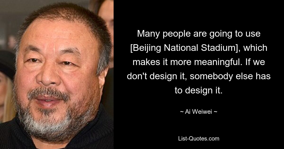 Many people are going to use [Beijing National Stadium], which makes it more meaningful. If we don't design it, somebody else has to design it. — © Ai Weiwei