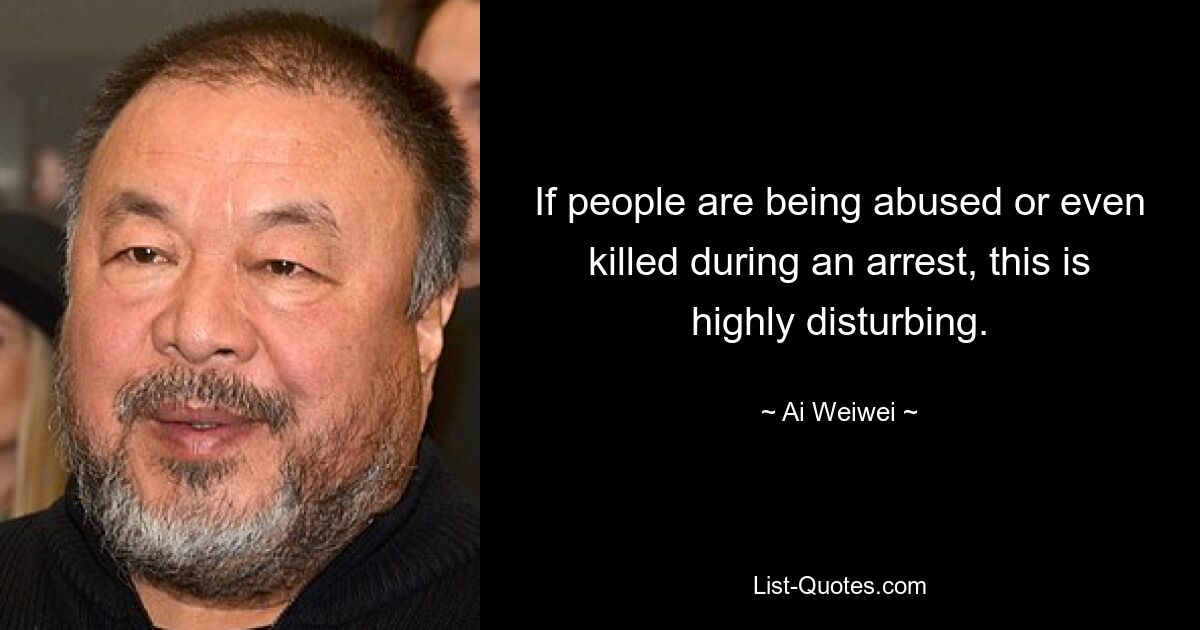 If people are being abused or even killed during an arrest, this is highly disturbing. — © Ai Weiwei