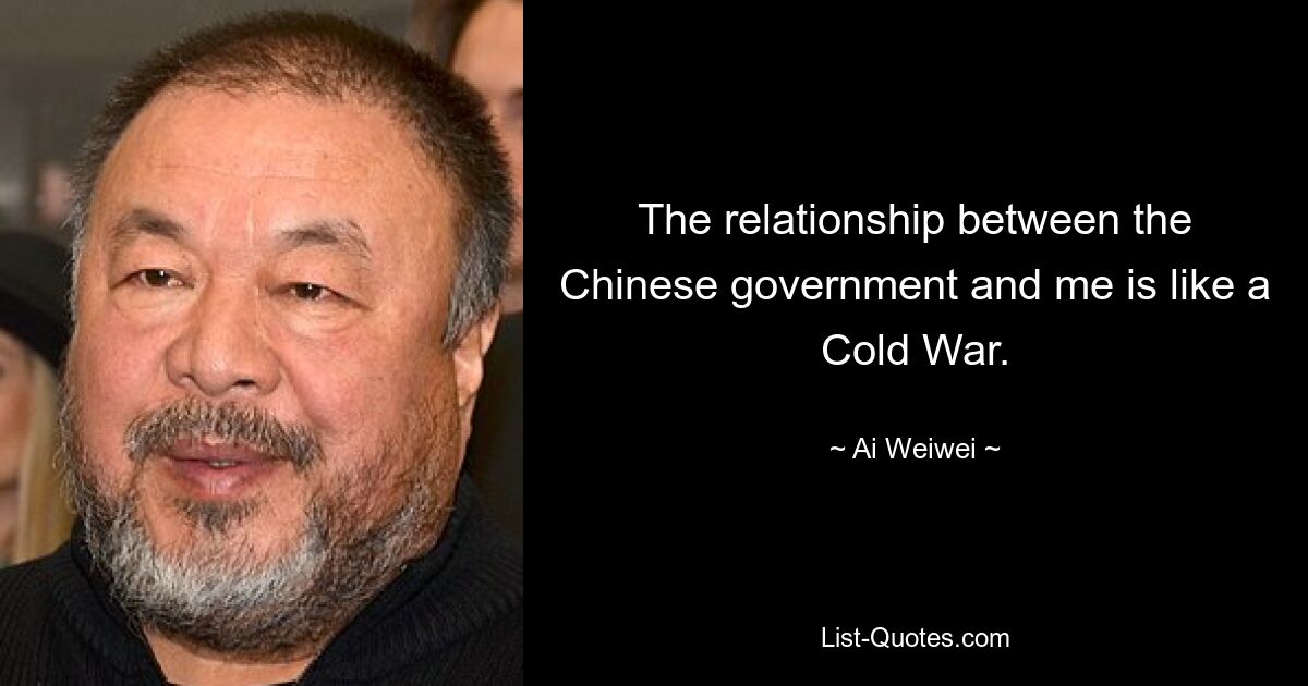 The relationship between the Chinese government and me is like a Cold War. — © Ai Weiwei