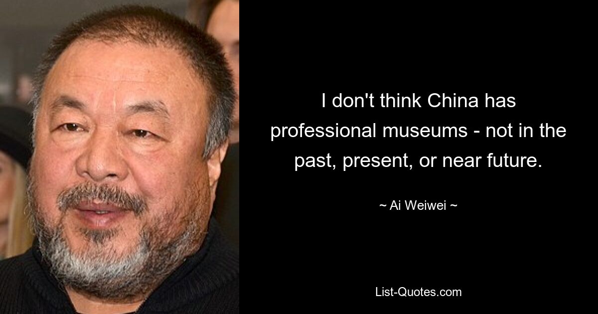 I don't think China has professional museums - not in the past, present, or near future. — © Ai Weiwei