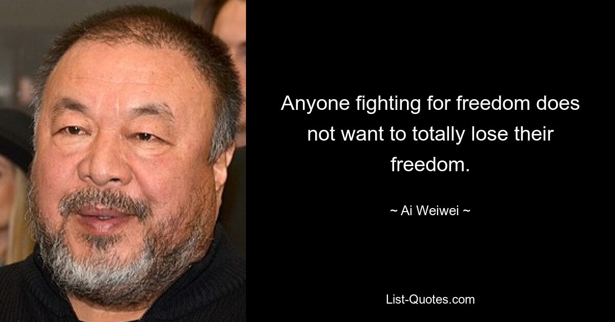 Anyone fighting for freedom does not want to totally lose their freedom. — © Ai Weiwei