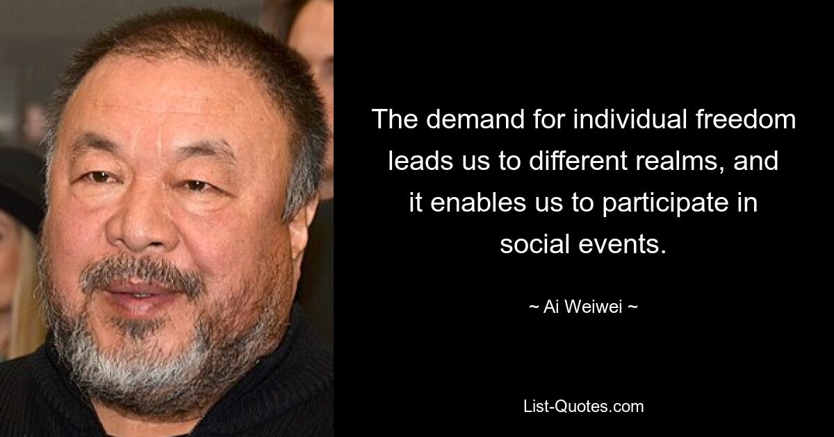 The demand for individual freedom leads us to different realms, and it enables us to participate in social events. — © Ai Weiwei