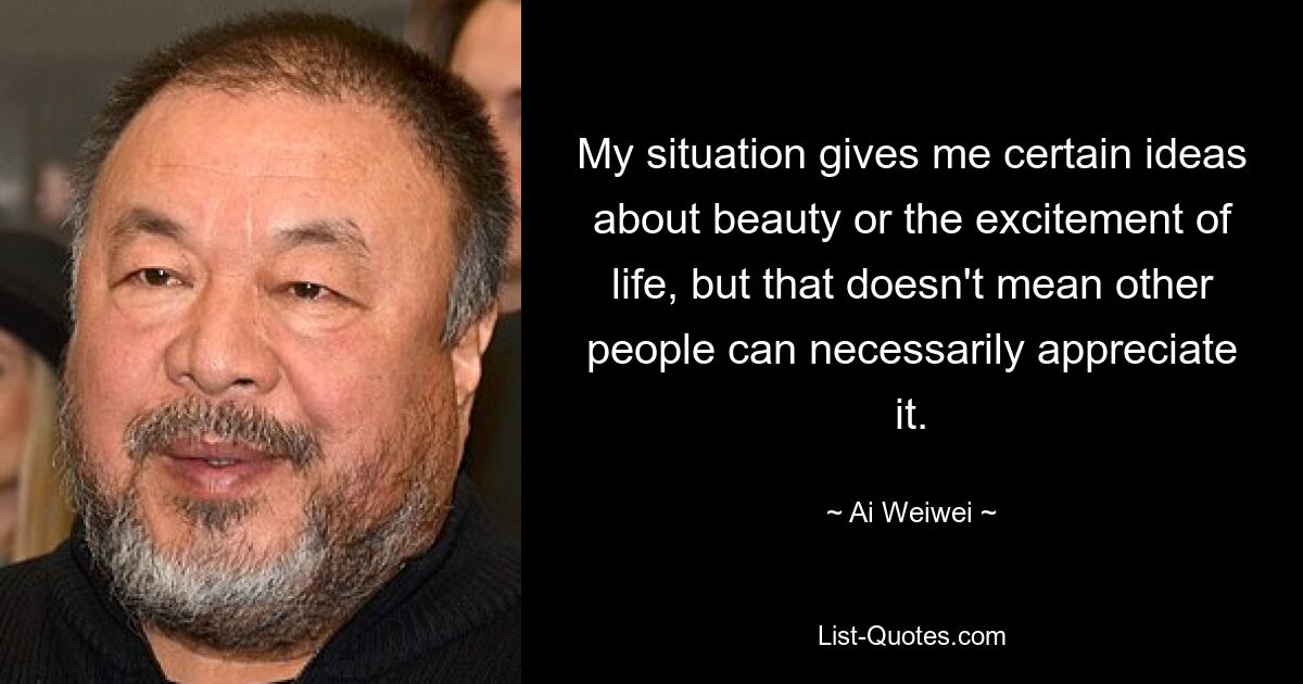 My situation gives me certain ideas about beauty or the excitement of life, but that doesn't mean other people can necessarily appreciate it. — © Ai Weiwei