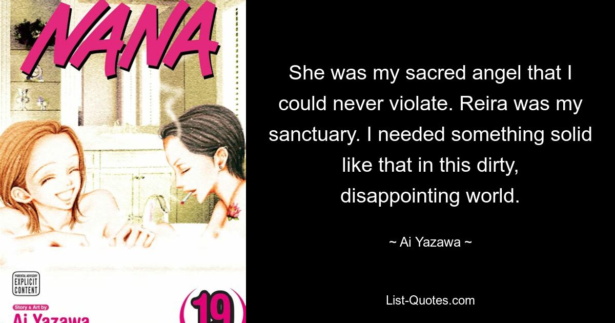 She was my sacred angel that I could never violate. Reira was my sanctuary. I needed something solid like that in this dirty, disappointing world. — © Ai Yazawa