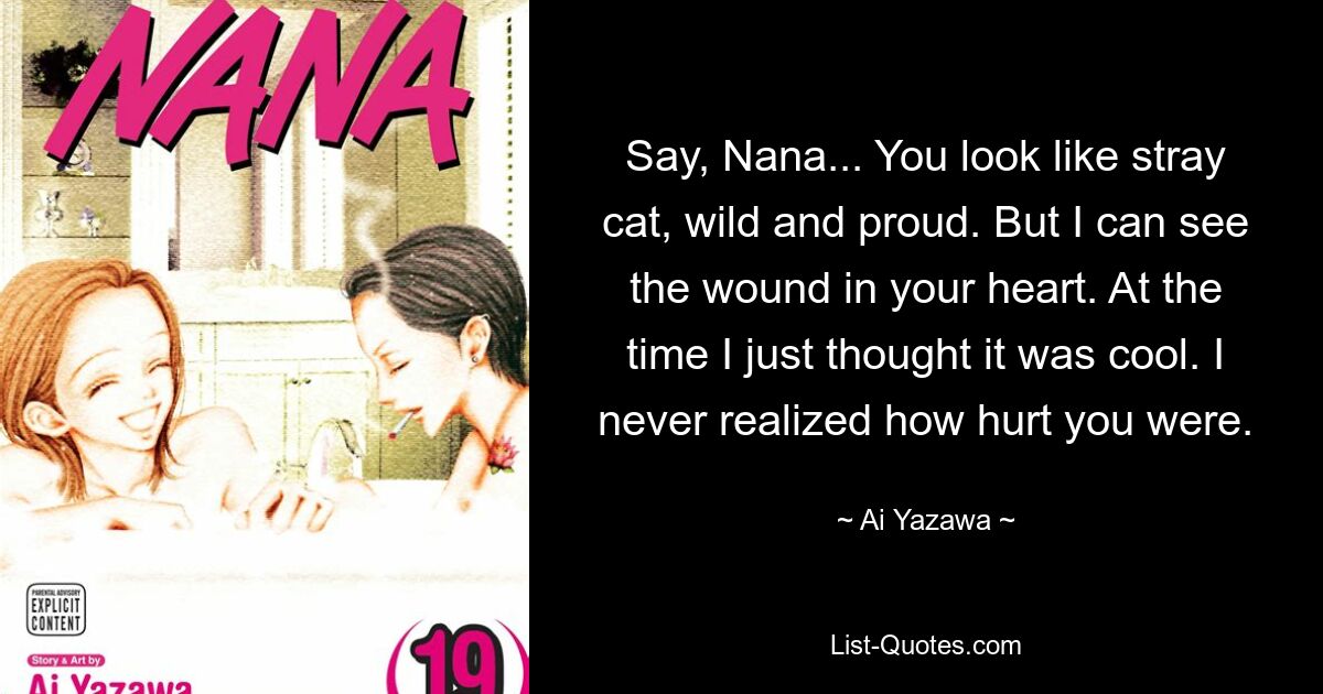 Say, Nana... You look like stray cat, wild and proud. But I can see the wound in your heart. At the time I just thought it was cool. I never realized how hurt you were. — © Ai Yazawa