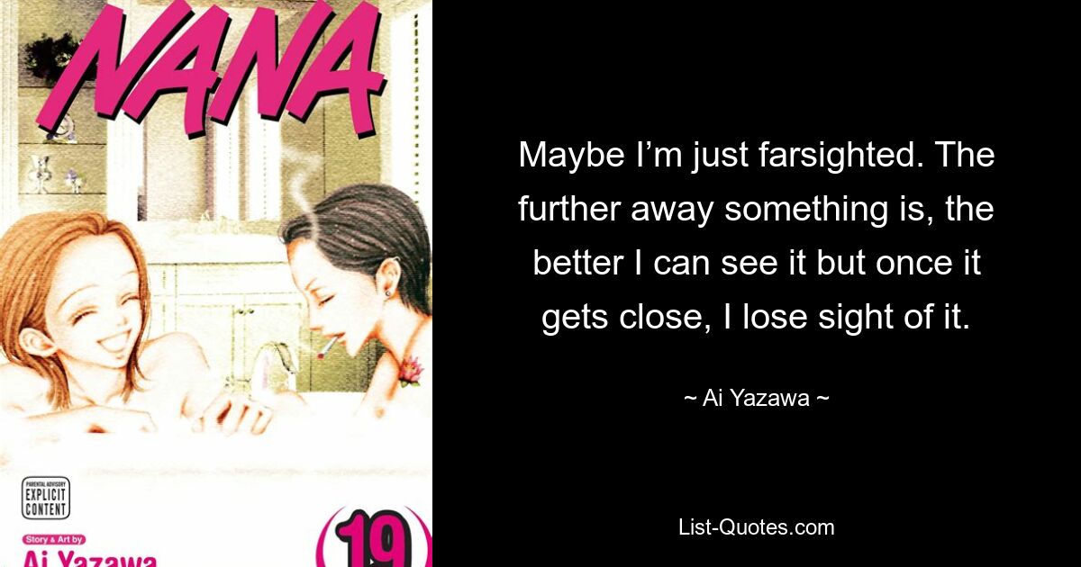 Maybe I’m just farsighted. The further away something is, the better I can see it but once it gets close, I lose sight of it. — © Ai Yazawa