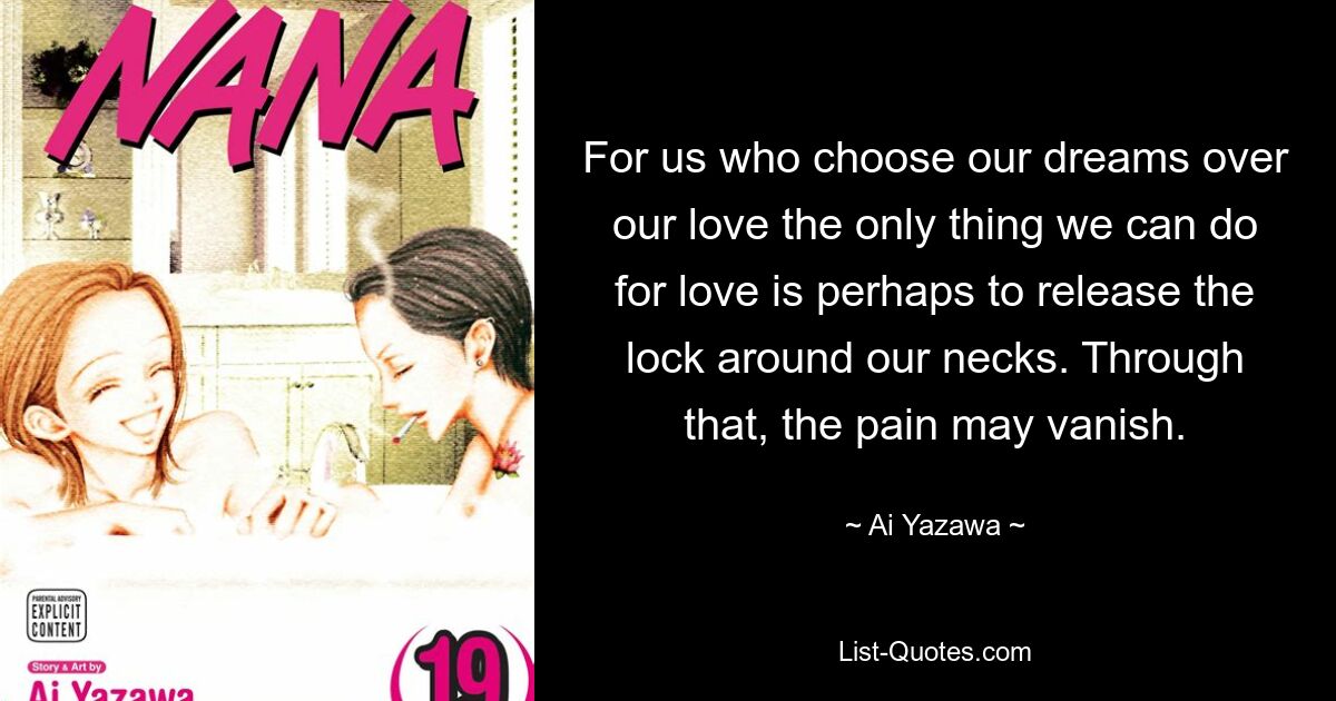 For us who choose our dreams over our love the only thing we can do for love is perhaps to release the lock around our necks. Through that, the pain may vanish. — © Ai Yazawa