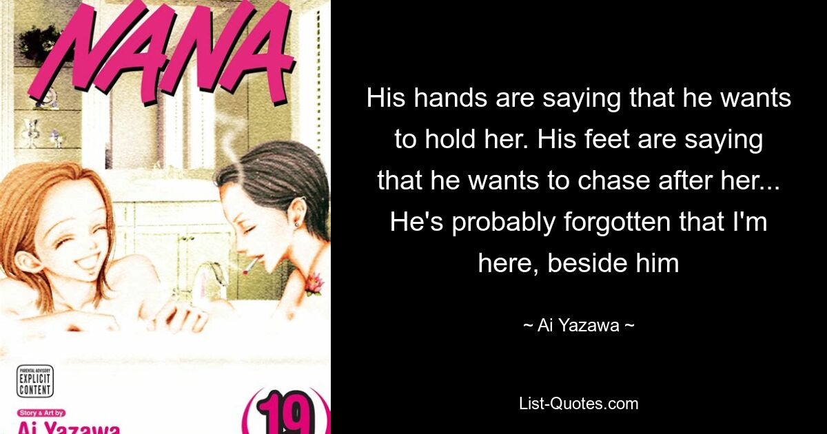 His hands are saying that he wants to hold her. His feet are saying that he wants to chase after her... He's probably forgotten that I'm here, beside him — © Ai Yazawa