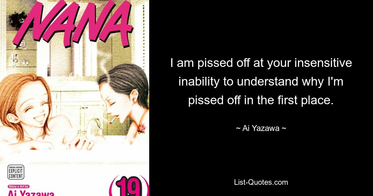 I am pissed off at your insensitive inability to understand why I'm pissed off in the first place. — © Ai Yazawa