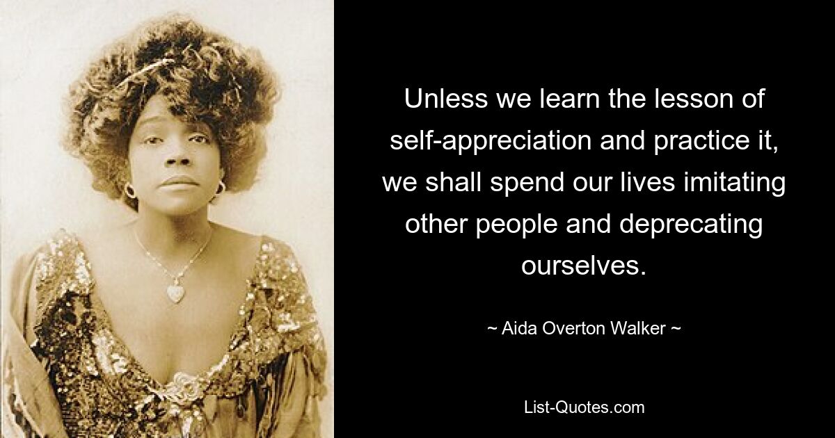 Unless we learn the lesson of self-appreciation and practice it, we shall spend our lives imitating other people and deprecating ourselves. — © Aida Overton Walker