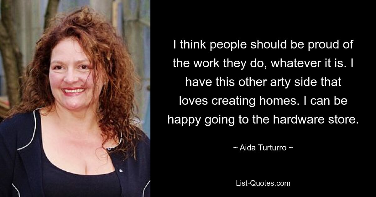 I think people should be proud of the work they do, whatever it is. I have this other arty side that loves creating homes. I can be happy going to the hardware store. — © Aida Turturro