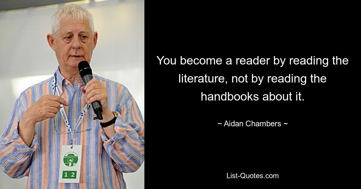 You become a reader by reading the literature, not by reading the handbooks about it. — © Aidan Chambers